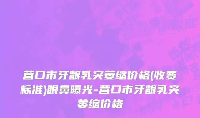 营口市牙龈乳突萎缩价格(收费标准)眼鼻曝光-营口市牙龈乳突萎缩价格