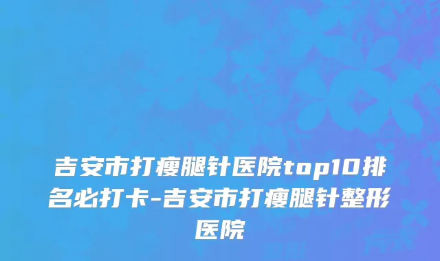 吉安市打瘦腿针医院top10排名必打卡-吉安市打瘦腿针整形医院