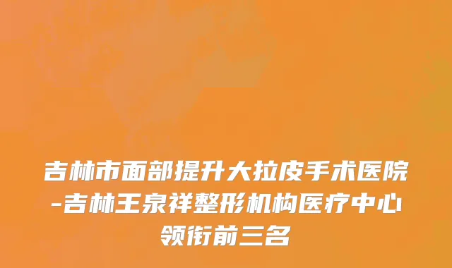吉林市面部提升大拉皮手术医院-吉林王泉祥整形机构医疗中心领衔前三名
