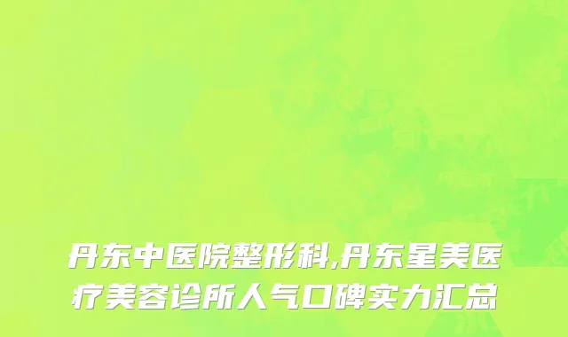 丹东中医院整形科,丹东星美医疗美容诊所人气口碑实力汇总