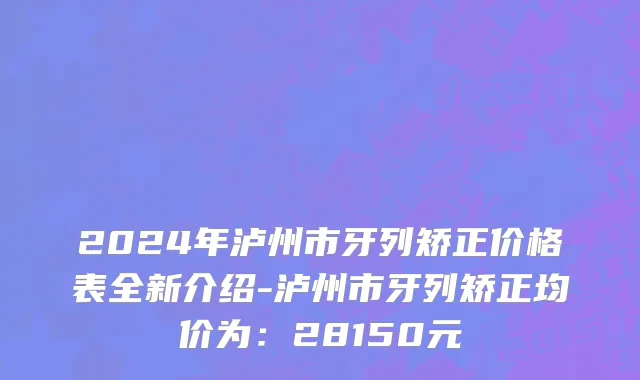 2024年泸州市牙列矫正价格表全新介绍-泸州市牙列矫正均价为：28150元