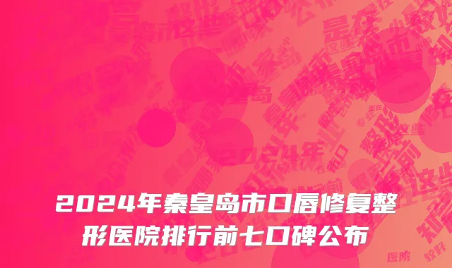2024年秦皇岛市口唇修复整形医院排行前七口碑公布