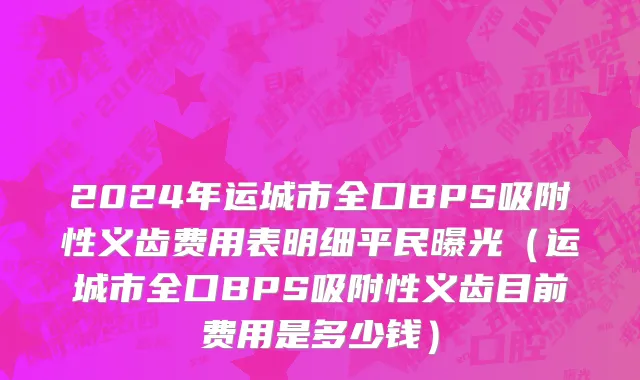 2024年运城市全口BPS吸附性义齿费用表明细平民曝光（运城市全口BPS吸附性义齿目前费用是多少钱）