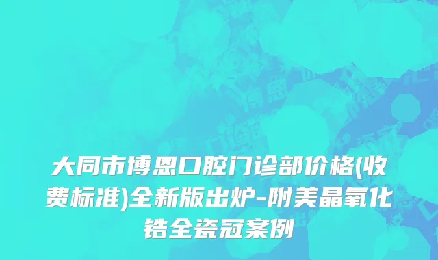 大同市博恩口腔门诊部价格(收费标准)全新版出炉-附美晶氧化锆全瓷冠案例