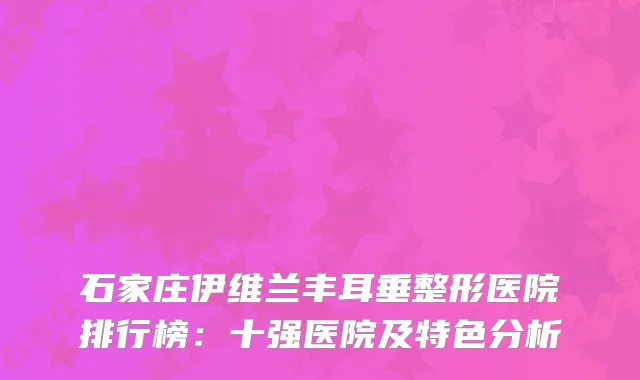 石家庄伊维兰丰耳垂整形医院排行榜：十强医院及特色分析