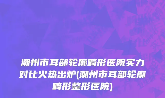 潮州市耳部轮廓畸形医院实力对比火热出炉(潮州市耳部轮廓畸形整形医院)