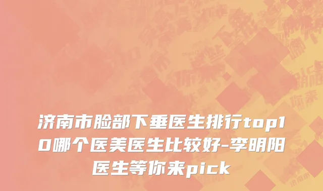 济南市脸部下垂医生排行top10哪个医美医生比较好-李明阳医生等你来pick