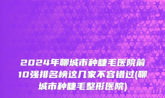 2024年聊城市种睫毛医院前10强排名榜这几家不容错过(聊城市种睫毛整形医院)