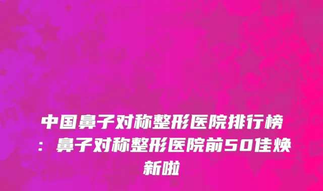 中国鼻子对称整形医院排行榜：鼻子对称整形医院前50佳焕新啦