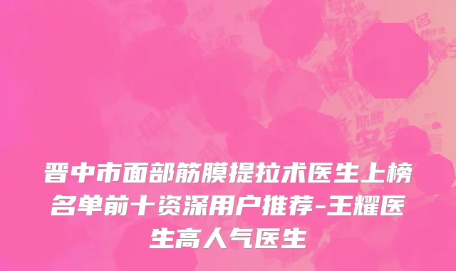 晋中市面部筋膜提拉术医生上榜名单前十资深用户推荐-王耀医生高人气医生