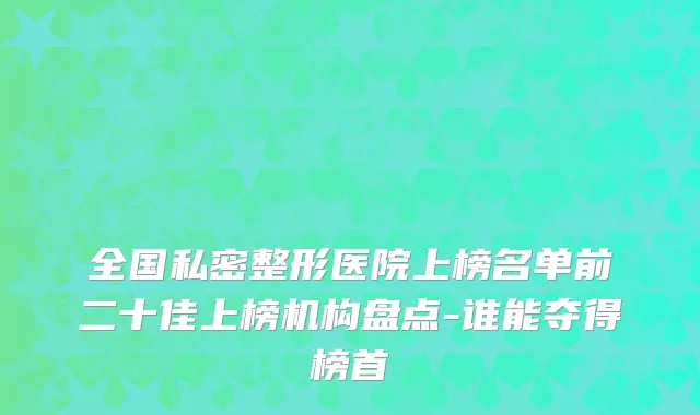 全国私密整形医院上榜名单前二十佳上榜机构盘点-谁能夺得榜首
