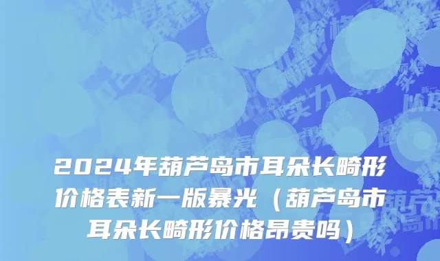 2024年葫芦岛市耳朵长畸形价格表新一版暴光（葫芦岛市耳朵长畸形价格昂贵吗）