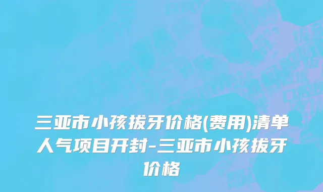 三亚市小孩拔牙价格(费用)清单人气项目开封-三亚市小孩拔牙价格