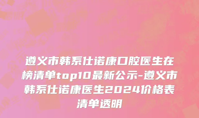 遵义市韩系仕诺康口腔医生在榜清单top10最新公示-遵义市韩系仕诺康医生2024价格表清单透明