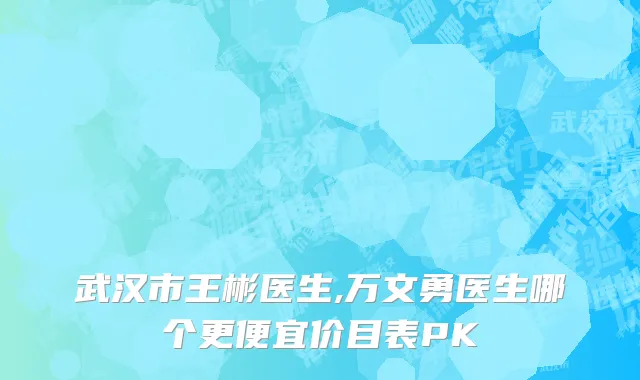 武汉市王彬医生,万文勇医生哪个更便宜价目表PK