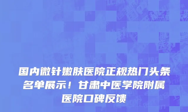 国内微针嫩肤医院正规热门头条名单展示!甘肃中医学院附属医院口碑反馈