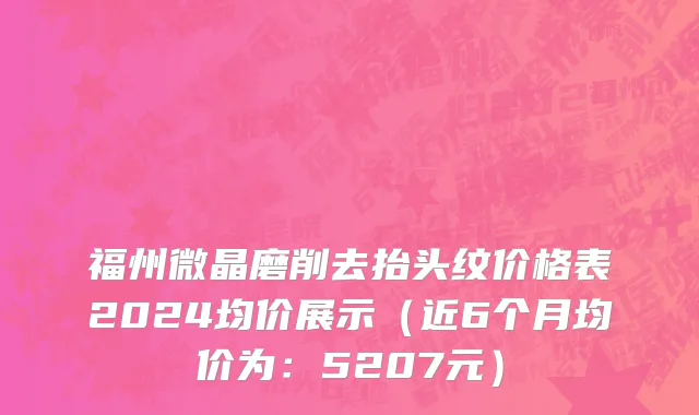 福州微晶磨削去抬头纹价格表2024均价展示(近6个月均价为:5207元)