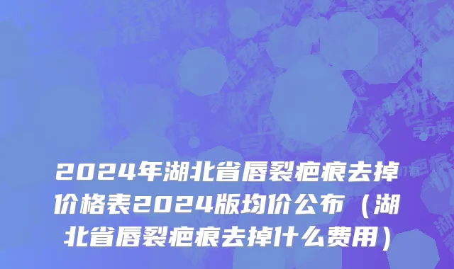 2024年湖北省唇裂疤痕去掉价格表2024版均价公布（湖北省唇裂疤痕去掉什么费用）