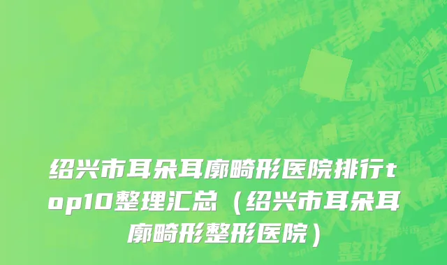 绍兴市耳朵耳廓畸形医院排行top10整理汇总（绍兴市耳朵耳廓畸形整形医院）