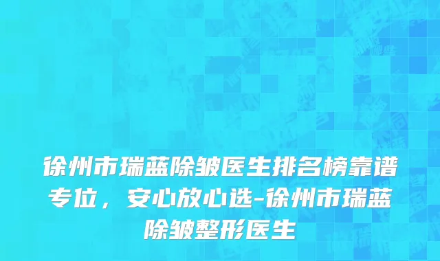 徐州市瑞蓝除皱医生排名榜靠谱专位，安心放心选-徐州市瑞蓝除皱整形医生