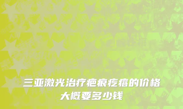 三亚激光治疗疤痕疙瘩的价格大概要多少钱