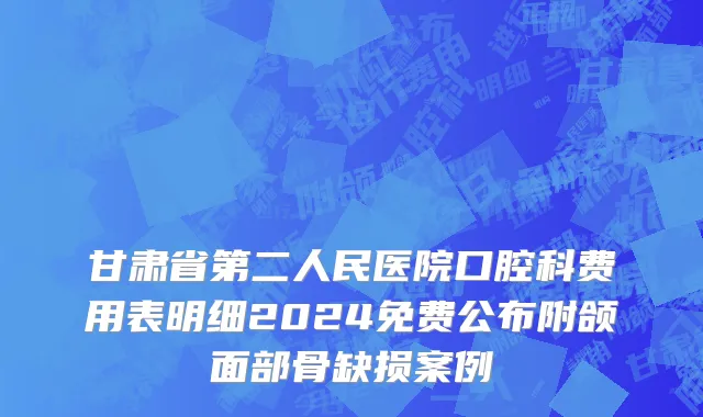 甘肃省第二人民医院口腔科费用表明细2024免费公布附颌面部骨缺损案例