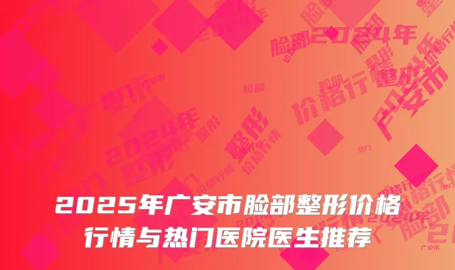 2025年广安市脸部整形价格行情与热门医院医生推荐