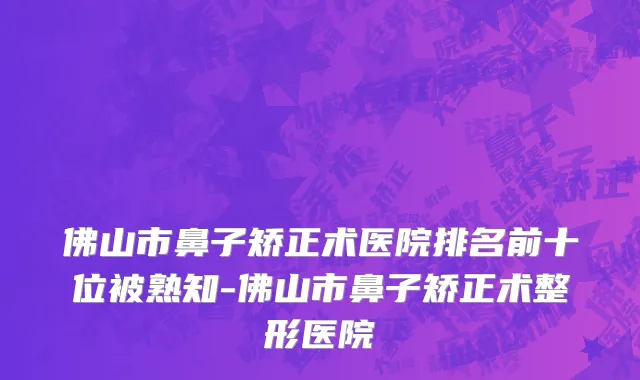 佛山市鼻子矫正术医院排名前十位被熟知-佛山市鼻子矫正术整形医院