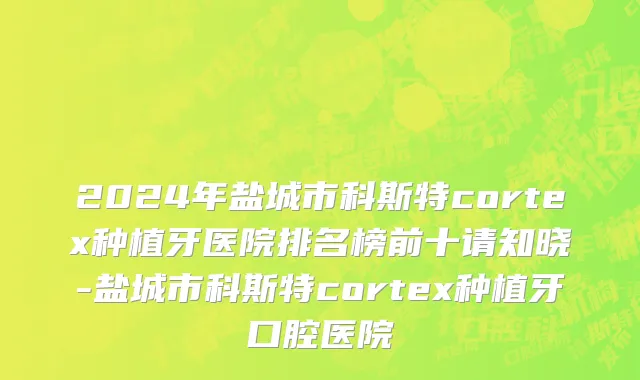 2024年盐城市科斯特cortex种植牙医院排名榜前十请知晓-盐城市科斯特cortex种植牙口腔医院