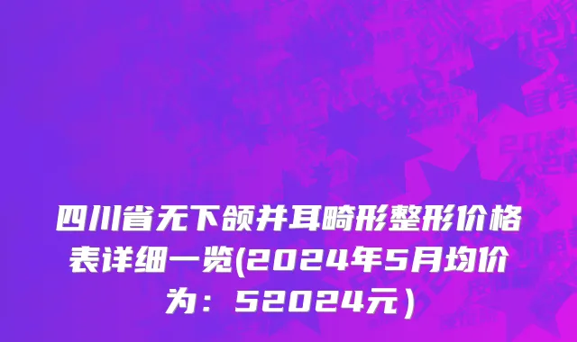 四川省无下颌并耳畸形整形价格表详细一览(2024年5月均价为：52024元）
