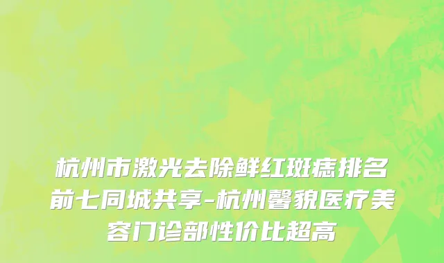 杭州市激光去除鲜红斑痣排名前七同城共享-杭州馨貌医疗美容门诊部性价比超高