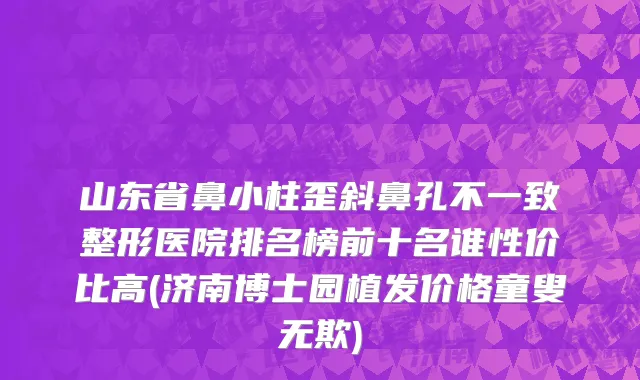 山东省鼻小柱歪斜鼻孔不一致整形医院排名榜前十名谁性价比高(济南博士园植发价格童叟无欺)