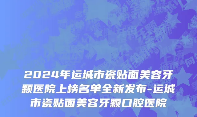 2024年运城市瓷贴面美容牙颗医院上榜名单全新发布-运城市瓷贴面美容牙颗口腔医院