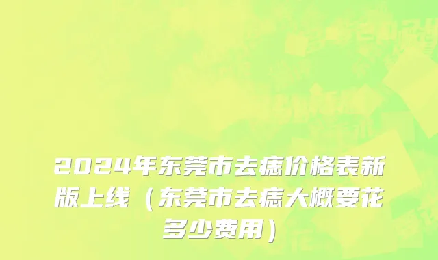 2024年东莞市去痣价格表新版上线（东莞市去痣大概要花多少费用）