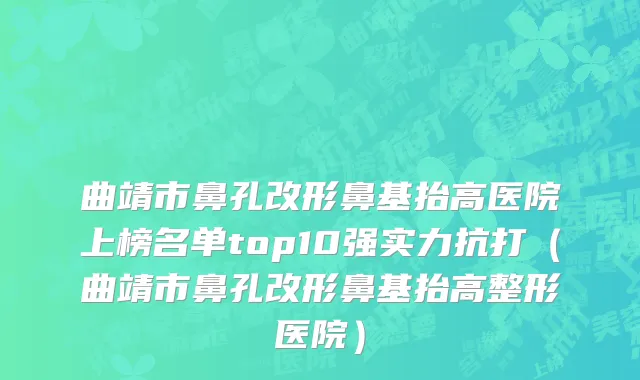 曲靖市鼻孔改形鼻基抬高医院上榜名单top10强实力抗打（曲靖市鼻孔改形鼻基抬高整形医院）