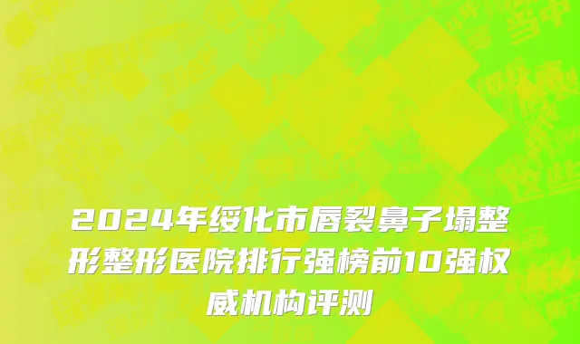 2024年绥化市唇裂鼻子塌整形整形医院排行强榜前10强权威机构评测