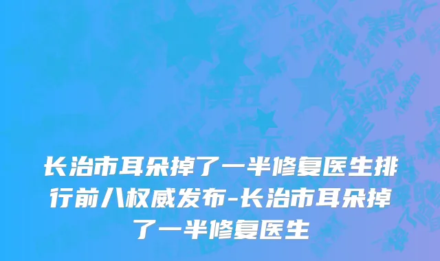 长治市耳朵掉了一半修复医生排行前八权威发布-长治市耳朵掉了一半修复医生