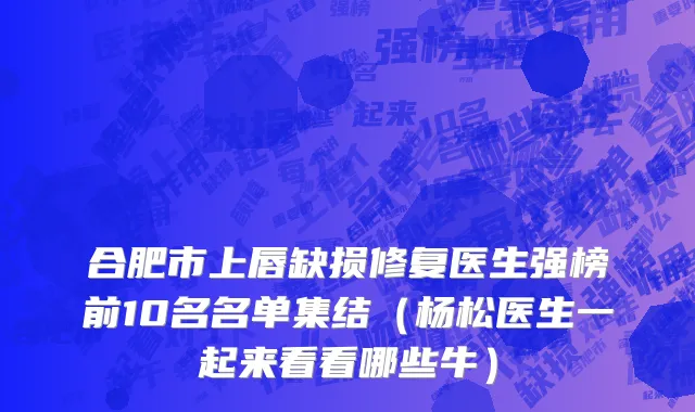合肥市上唇缺损修复医生强榜前10名名单集结（杨松医生一起来看看哪些牛）