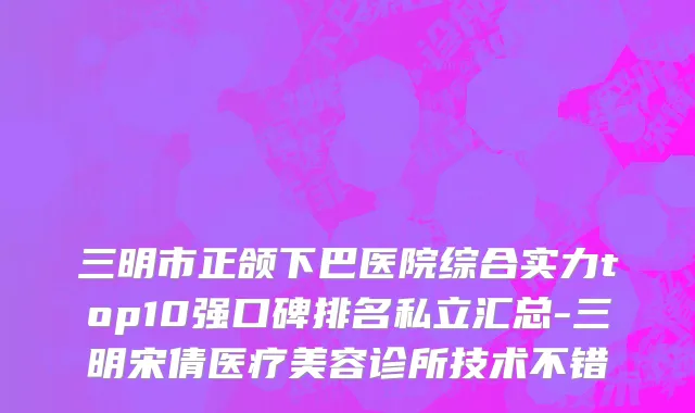 三明市正颌下巴医院综合实力top10强口碑排名私立汇总-三明宋倩医疗美容诊所技术不错
