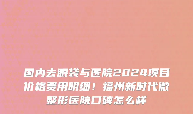 国内去眼袋与医院2024项目价格费用明细!福州新时代微整形医院口碑怎么样