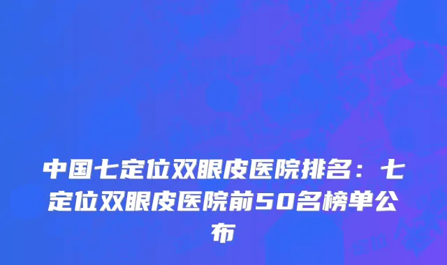中国七定位双眼皮医院排名：七定位双眼皮医院前50名榜单公布