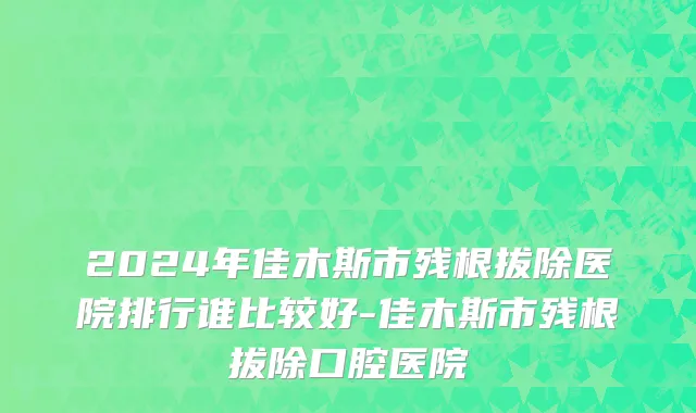 2024年佳木斯市残根拔除医院排行谁比较好-佳木斯市残根拔除口腔医院