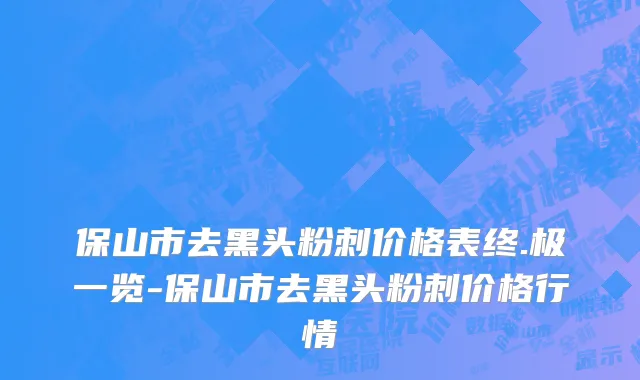 保山市去黑头粉刺价格表终.极一览-保山市去黑头粉刺价格行情