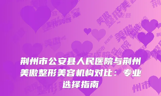 荆州市公安县人民医院与荆州美傲整形美容机构对比：专业选择指南