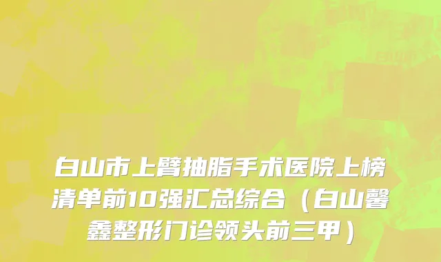 白山市上臂抽脂手术医院上榜清单前10强汇总综合（白山馨鑫整形门诊领头前三甲）