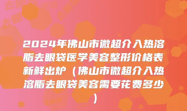 2024年佛山市微超介入热溶脂去眼袋医学美容整形价格表新鲜出炉（佛山市微超介入热溶脂去眼袋美容需要花费多少）