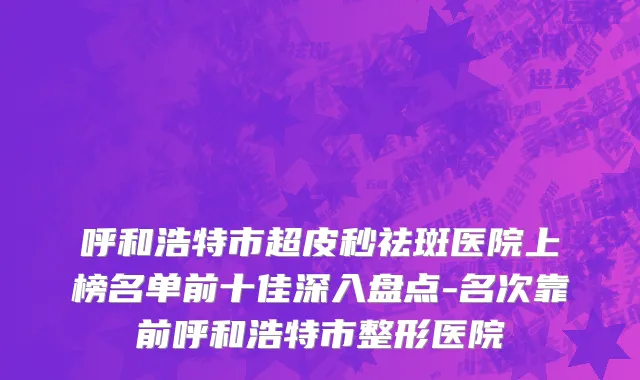 呼和浩特市超皮秒祛斑医院上榜名单前十佳深入盘点-名次靠前呼和浩特市整形医院