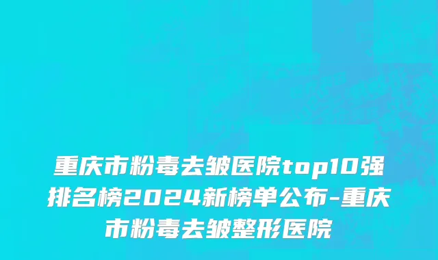重庆市粉毒去皱医院top10强排名榜2024新榜单公布-重庆市粉毒去皱整形医院