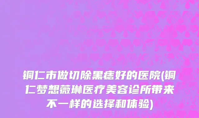 铜仁市做切除黑痣好的医院(铜仁梦想薇琳医疗美容诊所带来不一样的选择和体验)
