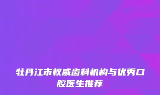 牡丹江市权威齿科机构与优秀口腔医生推荐